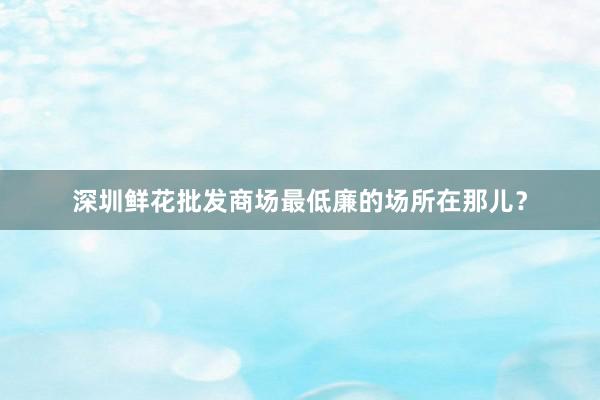 深圳鲜花批发商场最低廉的场所在那儿？