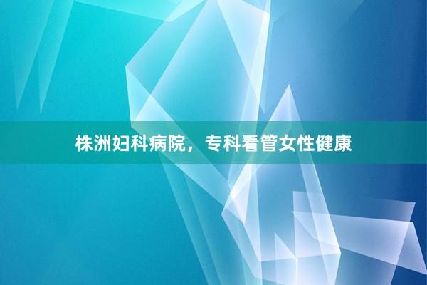 株洲妇科病院，专科看管女性健康