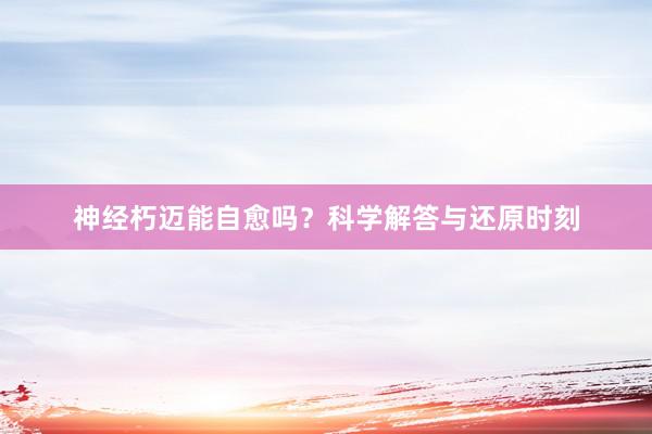 神经朽迈能自愈吗？科学解答与还原时刻