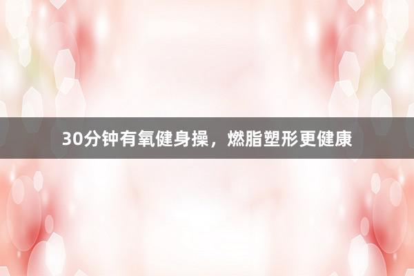 30分钟有氧健身操，燃脂塑形更健康